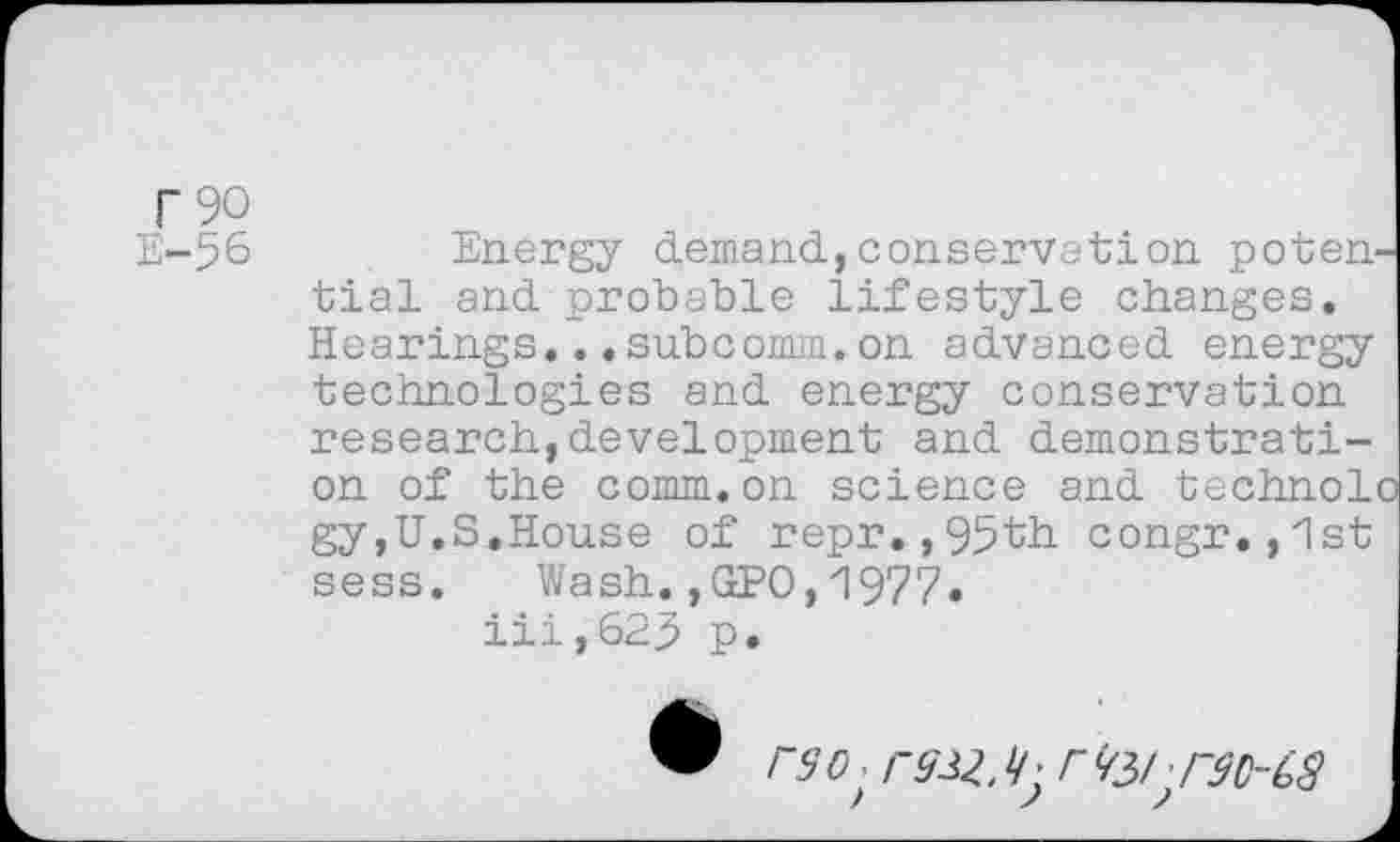 ﻿T90
E-56 Energy demand,conservation potential and probable lifestyle changes. Hearings...subcomm.on advanced energy technologies and energy conservation research,development and demonstration of the comm.on science and technoli gy,U.S.House of repr.,95th congr.,1st sess. Wash.,GPO,1977• iii,625 p.
rso>